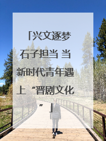 兴文逐梦 石子担当 当新时代青年遇上“晋剧文化”