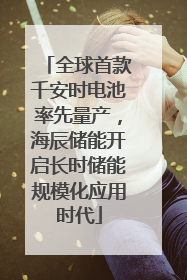 全球首款千安时电池率先量产，海辰储能开启长时储能规模化应用时代