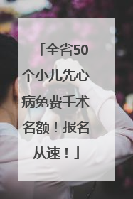 全省50个小儿先心病免费手术名额！报名从速！