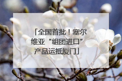 全国首批！塞尔维亚“组团进口”产品运抵厦门