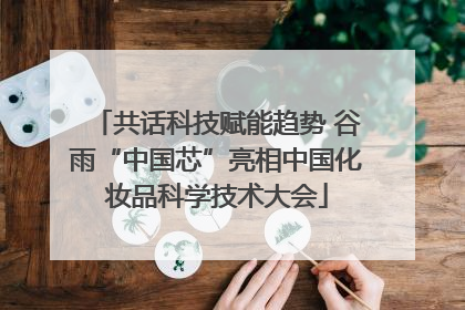 共话科技赋能趋势 谷雨“中国芯”亮相中国化妆品科学技术大会