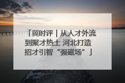 冀时评｜从人才外流到聚才热土 河北打造招才引智“强磁场”