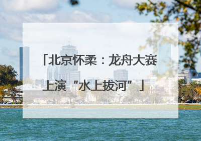 北京怀柔：龙舟大赛上演“水上拔河”
