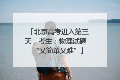 北京高考进入第三天，考生：物理试题“又简单又难”