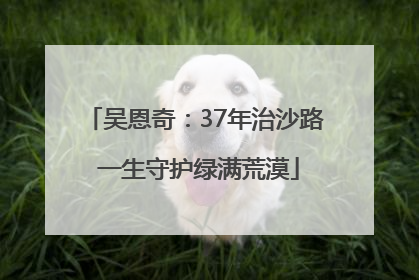 吴恩奇：37年治沙路 一生守护绿满荒漠