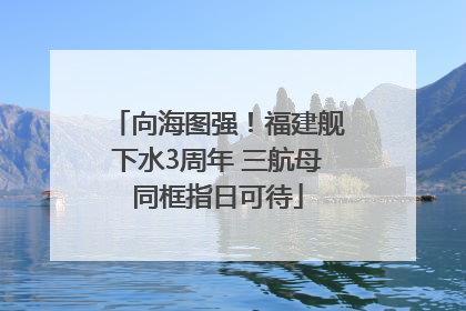 向海图强！福建舰下水3周年 三航母同框指日可待