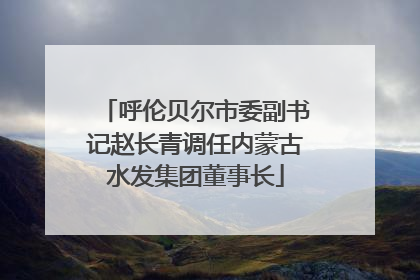 呼伦贝尔市委副书记赵长青调任内蒙古水发集团董事长