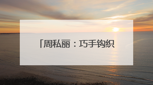 周私丽：巧手钩织“致富路” 指尖开出“幸福花”