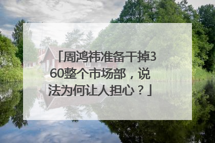 周鸿祎准备干掉360整个市场部，说法为何让人担心？