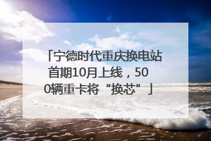 宁德时代重庆换电站首期10月上线，500辆重卡将“换芯”