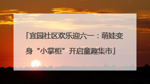 宜园社区欢乐迎六一：萌娃变身“小掌柜”开启童趣集市