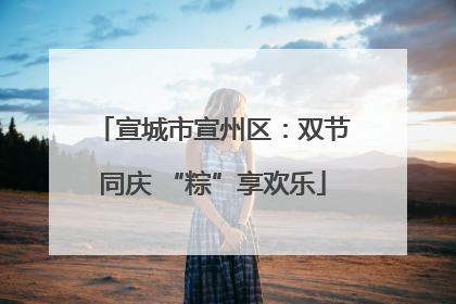 宣城市宣州区：双节同庆 “粽”享欢乐