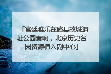 宫廷雅乐在路县故城遗址公园奏响，北京历史名园资源植入副中心