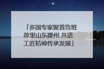 多国专家聚首鲁班故里山东滕州 共话工匠精神传承发展