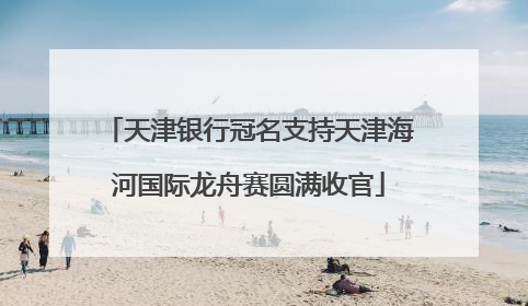 天津银行冠名支持天津海河国际龙舟赛圆满收官