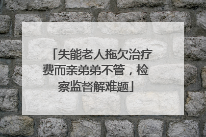 失能老人拖欠治疗费而亲弟弟不管，检察监督解难题