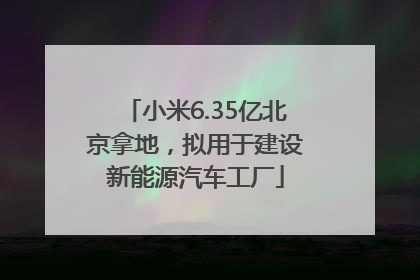 小米6.35亿北京拿地，拟用于建设新能源汽车工厂