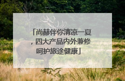 尚赫伴你清凉一夏，四大产品内外兼修呵护旅途健康