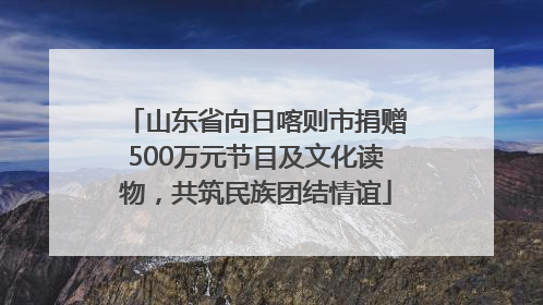 山东省向日喀则市捐赠500万元节目及文化读物，共筑民族团结情谊