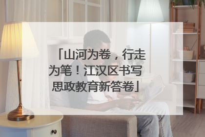 山河为卷，行走为笔！江汉区书写思政教育新答卷