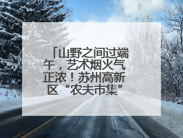 山野之间过端午，艺术烟火气正浓！苏州高新区“农夫市集”火热进行中