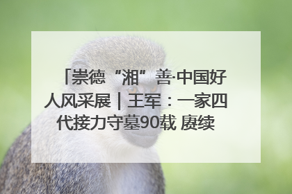 崇德“湘”善·中国好人风采展｜王军：一家四代接力守墓90载 赓续红色血脉践初心