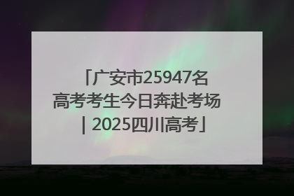 广安市25947名高考考生今日奔赴考场｜2025四川高考
