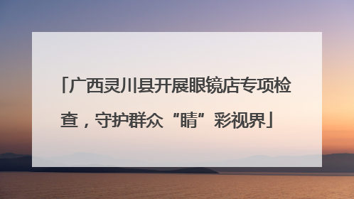 广西灵川县开展眼镜店专项检查，守护群众“睛”彩视界