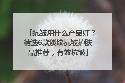 抗皱用什么产品好？精选6款淡纹抗皱护肤品推荐，有效抗皱