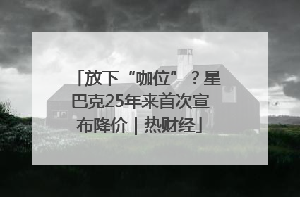 放下“咖位”？星巴克25年来首次宣布降价｜热财经