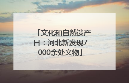 文化和自然遗产日：河北新发现7000余处文物