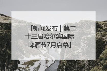 新闻发布｜第二十三届哈尔滨国际啤酒节7月启幕