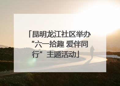 昆明龙江社区举办“六一拾趣 爱伴同行”主题活动