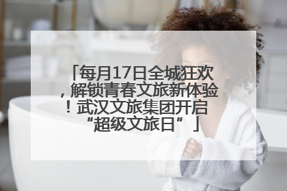 每月17日全城狂欢，解锁青春文旅新体验！武汉文旅集团开启 “超级文旅日”