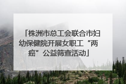 株洲市总工会联合市妇幼保健院开展女职工“两癌”公益筛查活动