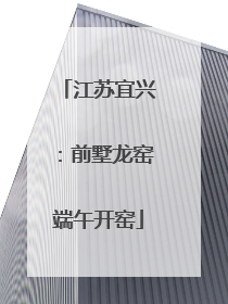 江苏宜兴：前墅龙窑端午开窑