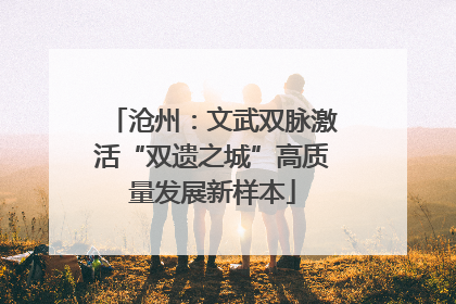 沧州：文武双脉激活“双遗之城”高质量发展新样本