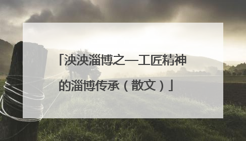 泱泱淄博之—工匠精神的淄博传承（散文）