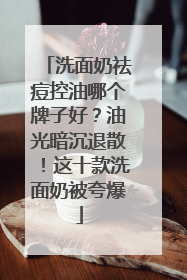 洗面奶祛痘控油哪个牌子好？油光暗沉退散！这十款洗面奶被夸爆