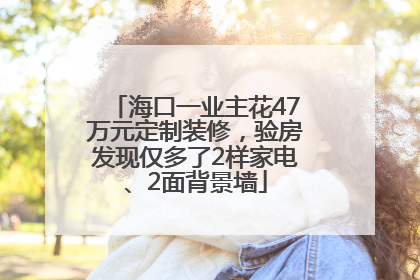 海口一业主花47万元定制装修，验房发现仅多了2样家电、2面背景墙
