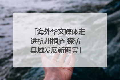 海外华文媒体走进杭州桐庐 探访县域发展新图景
