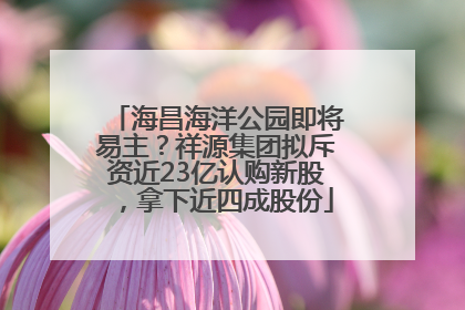 海昌海洋公园即将易主？祥源集团拟斥资近23亿认购新股，拿下近四成股份