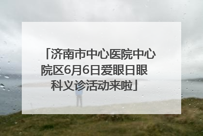 济南市中心医院中心院区6月6日爱眼日眼科义诊活动来啦