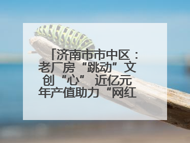 济南市市中区：老厂房“跳动”文创“心” 近亿元年产值助力“网红”变“长红”