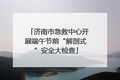 济南市急救中心开展端午节前“解剖式”安全大检查