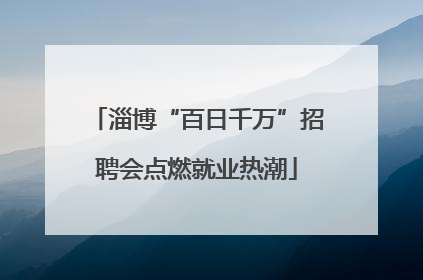 淄博“百日千万”招聘会点燃就业热潮