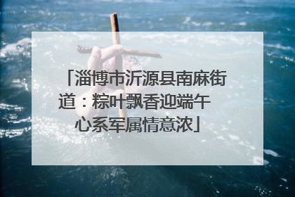 淄博市沂源县南麻街道：粽叶飘香迎端午 心系军属情意浓