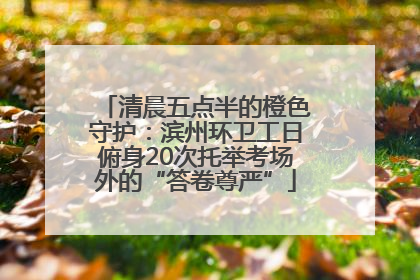 清晨五点半的橙色守护：滨州环卫工日俯身20次托举考场外的“答卷尊严”