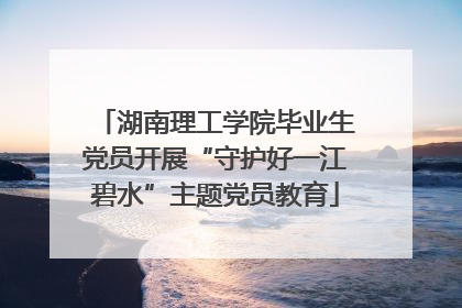 湖南理工学院毕业生党员开展“守护好一江碧水”主题党员教育