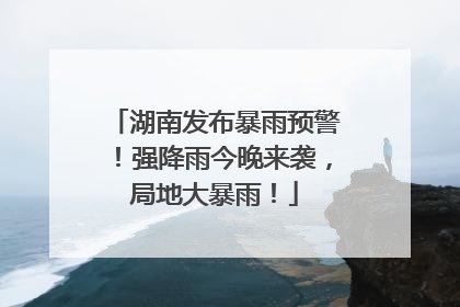 湖南发布暴雨预警！强降雨今晚来袭，局地大暴雨！